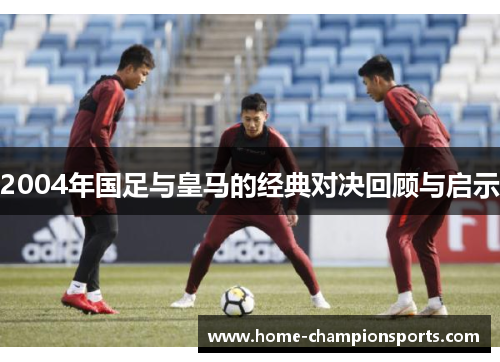 2004年国足与皇马的经典对决回顾与启示